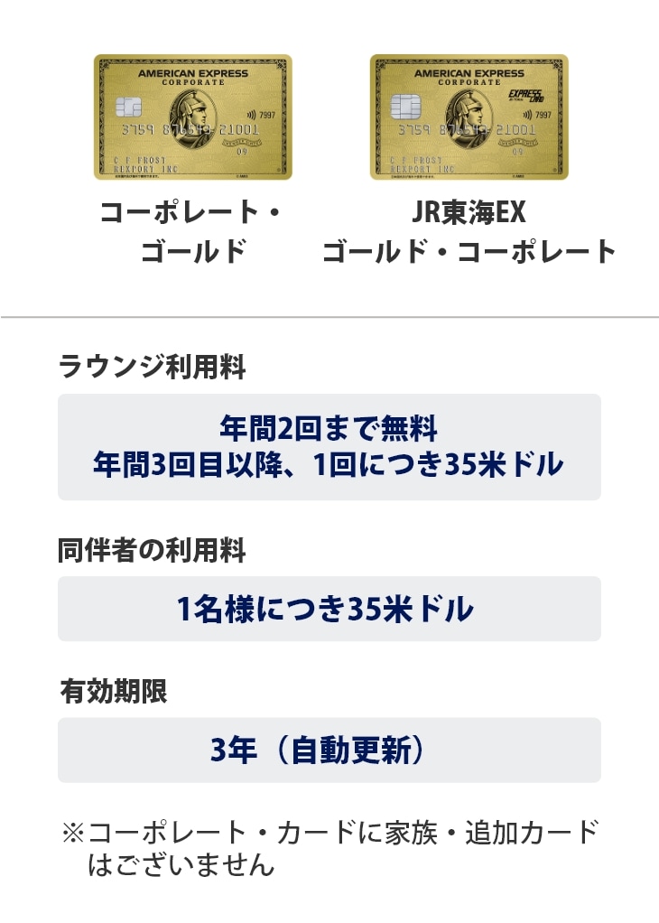 ゴールド・コーポレート・カード、JR東海EX・ゴールド・コーポレートは、ラウンジ利用料は年間2回まで無料、年間3回目以降、1回につき35米ドル、同伴者の利用料は1名様につき35米ドル、有効期限は3年（自動更新）です。※コーポレートカードに家族・追加カードはございません。