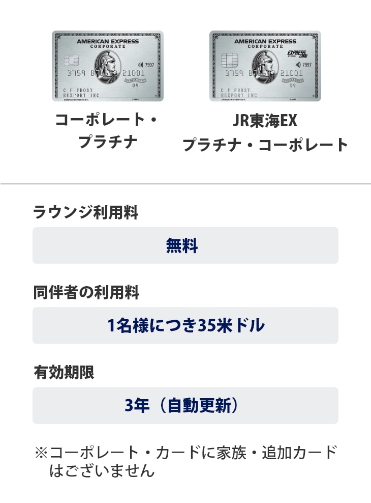 プラチナ・コーポレート・カード、JR東海EX・プラチナ・コーポレートは、ラウンジ利用料は無料、同伴者の利用料は1名様につき35米ドル、有効期限は3年（自動更新）です。※コーポレートカードに家族・追加カードはございません。