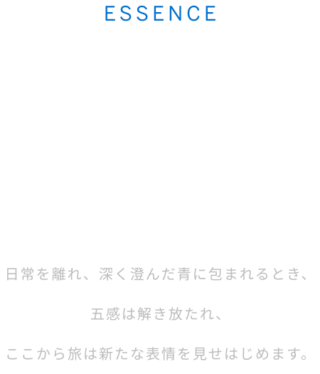 ESSENCE 深遠なるジャパンブルーの世界へ。 日常を離れ、深く澄んだ青に包まれるとき、五感は解き放たれ、ここから旅は新たな表情を見せはじめます。