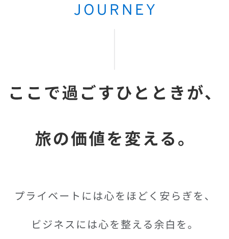 JOURNEY ここで過ごすひとときが、 旅の価値を変える。プライベートには心をほどく安らぎを、 ビジネスには心を整える余白を。