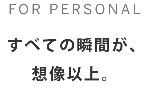 FOR PERSONAL すべての瞬間が、想像以上。