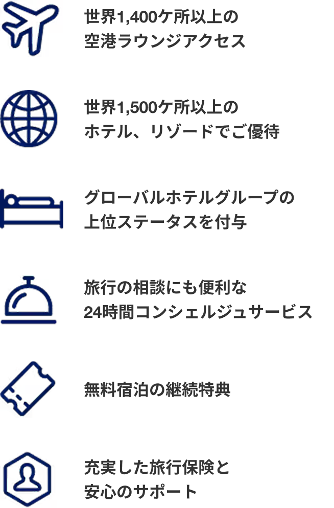 世界1,400ケ所以上の 空港ラウンジアクセス 世界1,500ケ所以上のホテル、リゾードでご優待 グローバルホテルグループの上位ステータスを付与 旅行の相談にも便利な24時間コンシェルジュサービス 無料宿泊の継続特典 充実した旅行保険と安心のサポート