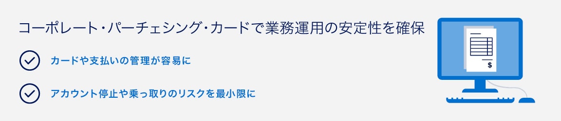 コーポレート・パーチェシング・カードで業務運用の安定性を確保
カードや支払いの管理が容易に
アカウント停止や乗っ取りのリスクを最小限に