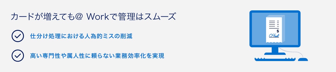 カードが増えても@ Workで管理はスムーズ
仕分け処理における人為的ミスの削減
高い専門性や属人性に頼らない業務効率化を実現