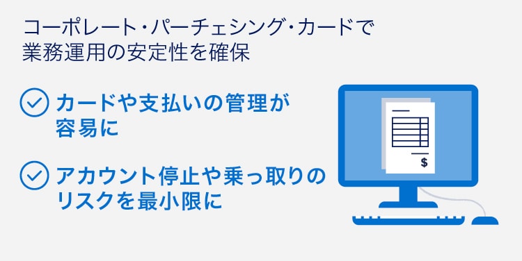 コーポレート・パーチェシング・カードで業務運用の安定性を確保
カードや支払いの管理が容易に
アカウント停止や乗っ取りのリスクを最小限に
