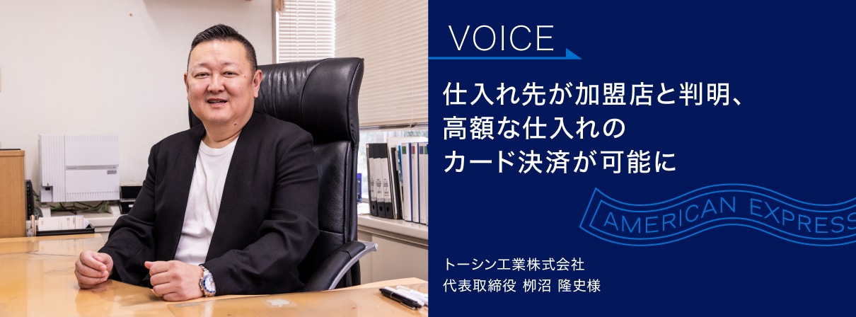 仕入れ先が加盟店と判明、
高額な仕入れの
カード決済が可能に
トーシン工業株式会社
代表取締役 栁沼 隆史様