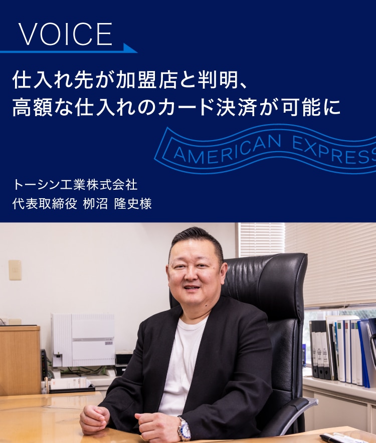 仕入れ先が加盟店と判明、
高額な仕入れの
カード決済が可能に
トーシン工業株式会社
代表取締役 栁沼 隆史様