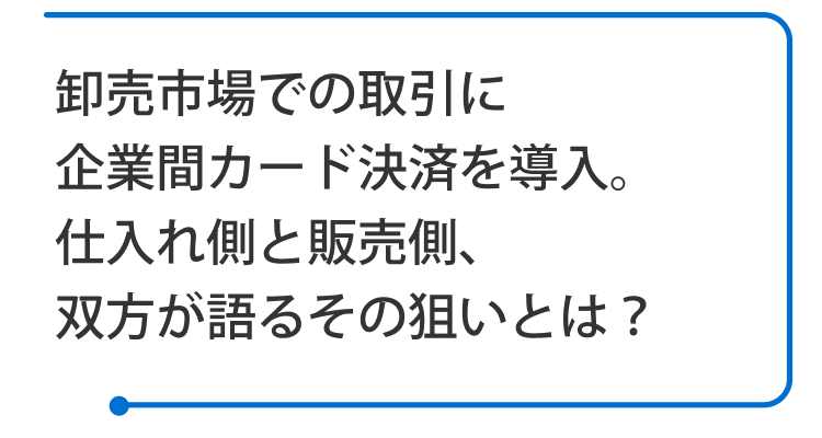 卸売市場での取引に企業間カード決済を導入。仕入れ側と販売側、双方が語るその狙いとは？ 