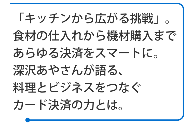 「キッチンから広がる挑戦」。食材の仕入れから機材購入まであらゆる決済をスマートに。深沢あやさんが語る、料理とビジネスをつなぐカード決済の力とは。 