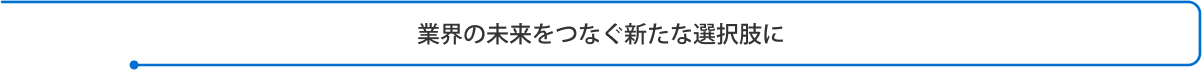 業界の未来をつなぐ新たな選択肢に