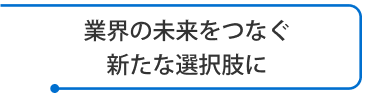 業界の未来をつなぐ新たな選択肢に