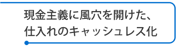 現金主義に風穴を開けた、仕入れのキャッシュレス化