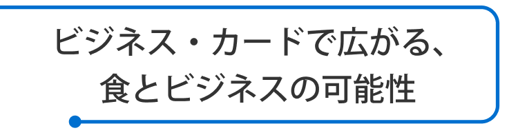 ビジネス・カードで広がる、食とビジネスの可能性