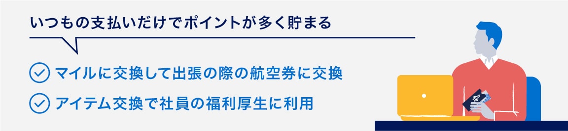 いつもの支払いだけでポイントが多く貯まる
マイルに交換して出張の際の航空券に交換
アイテム交換で社員の福利厚生に利用