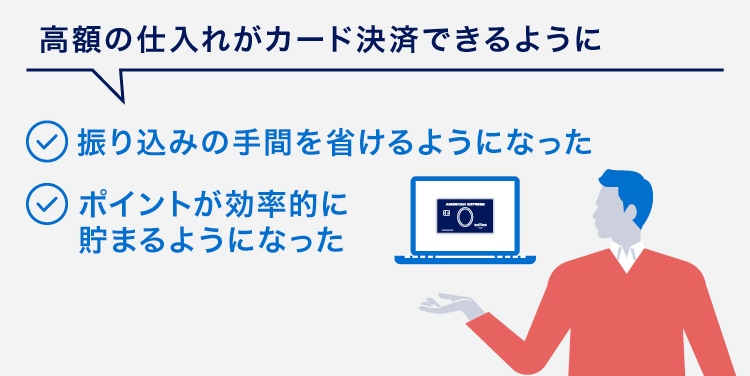 高額の仕入れがカード決済できるように
振り込みの手間を省けるようになった
ポイントが効率的に貯まるようになった