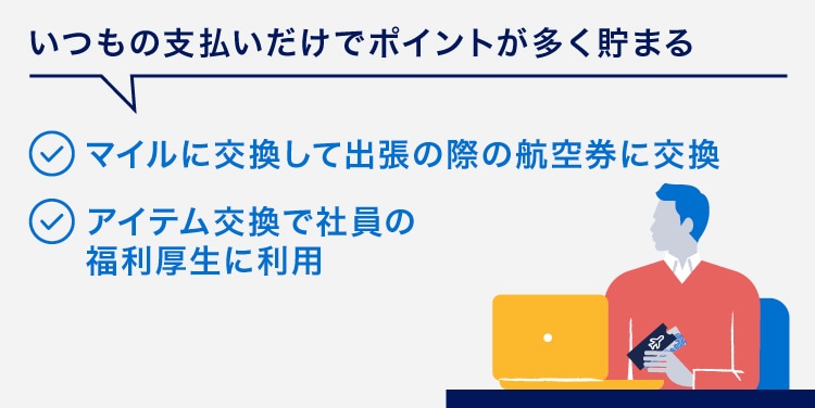 いつもの支払いだけでポイントが多く貯まる
マイルに交換して出張の際の航空券に交換
アイテム交換で社員の福利厚生に利用