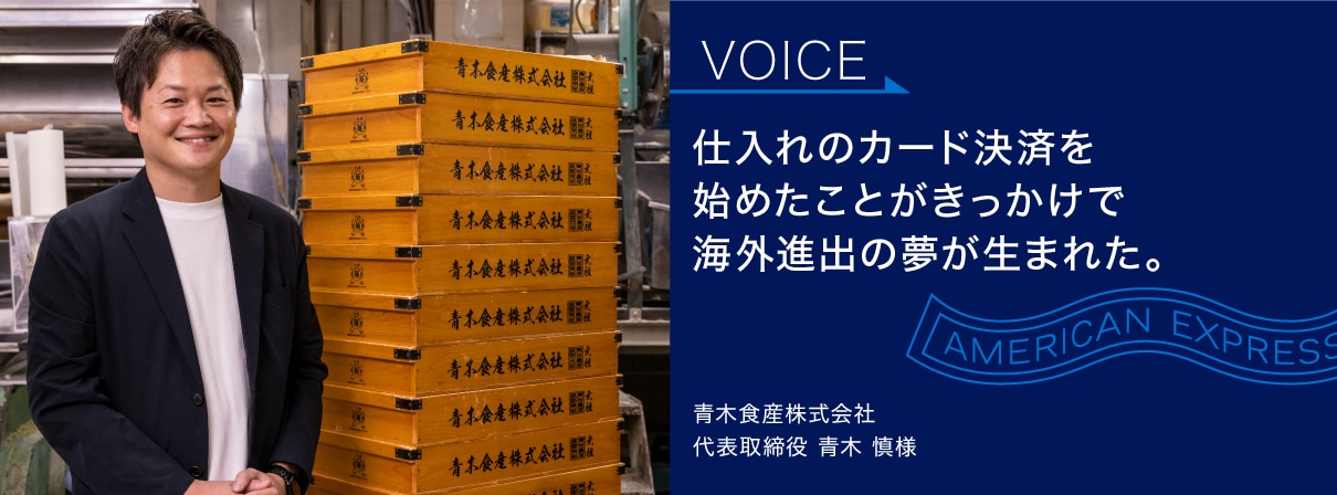 仕入れのカード決済を
始めたことがきっかけで
海外進出の夢が生まれた。
青木食産株式会社
代表取締役 青木 慎様