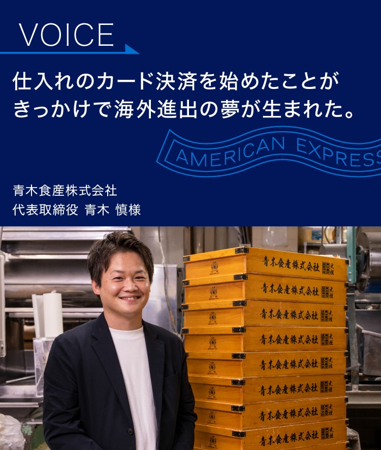 仕入れのカード決済を
始めたことがきっかけで
海外進出の夢が生まれた。
青木食産株式会社
代表取締役 青木 慎様