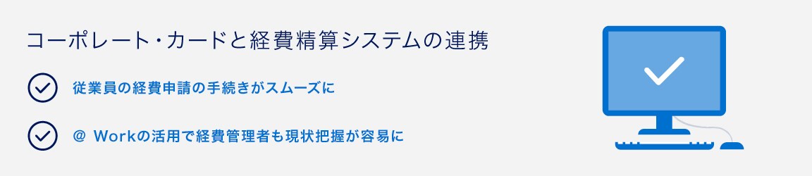 コーポレート・カードと経費精算システムの連携
従業員の経費申請の手続きがスムーズに
＠ Workの活用で経費管理者も現状把握が容易に