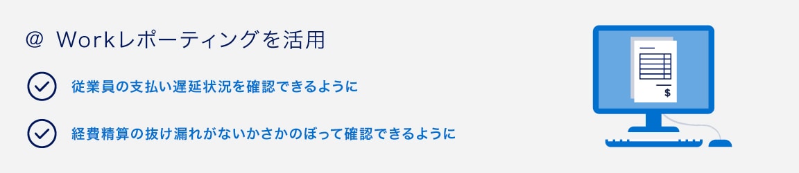 ＠ Workレポーティングを活用
従業員の支払い遅延状況を確認できるように
経費精算の抜け漏れがないかさかのぼって確認できるように