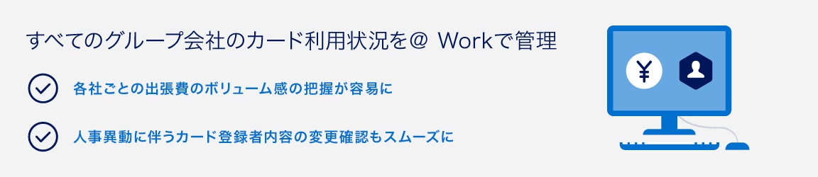 すべてのグループ会社のカード利用状況を＠ Workで管理
各社ごとの出張費のボリューム感の把握が容易に
人事異動に伴うカード登録者内容の変更確認もスムーズに