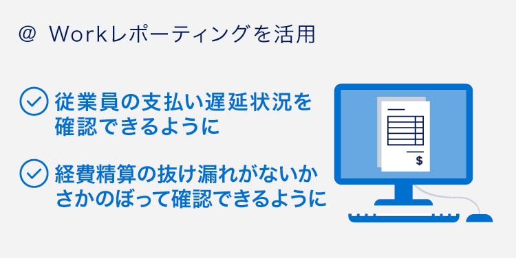＠ Workレポーティングを活用
従業員の支払い遅延状況を確認できるように
経費精算の抜け漏れがないかさかのぼって確認できるように