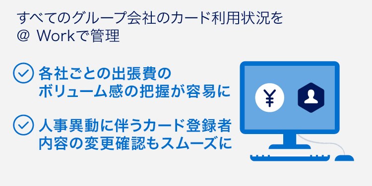 すべてのグループ会社のカード利用状況を＠ Workで管理
各社ごとの出張費のボリューム感の把握が容易に
人事異動に伴うカード登録者内容の変更確認もスムーズに