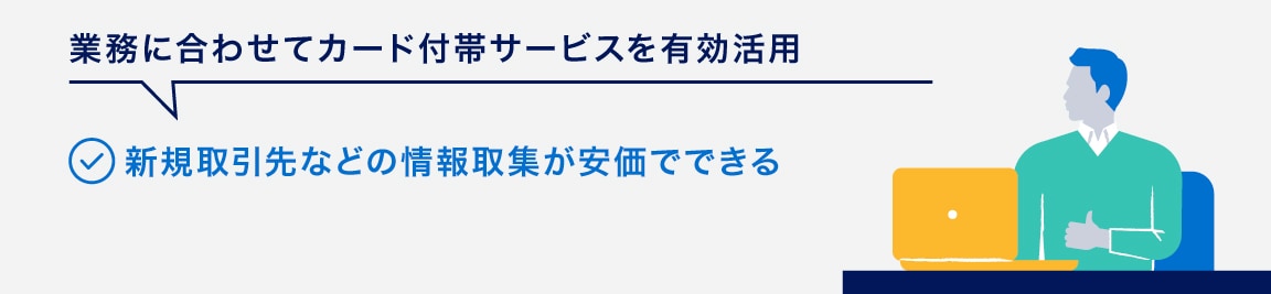 業務に合わせてカード付帯サービスを有効活用
新規取引先などの情報取集が安価でできる