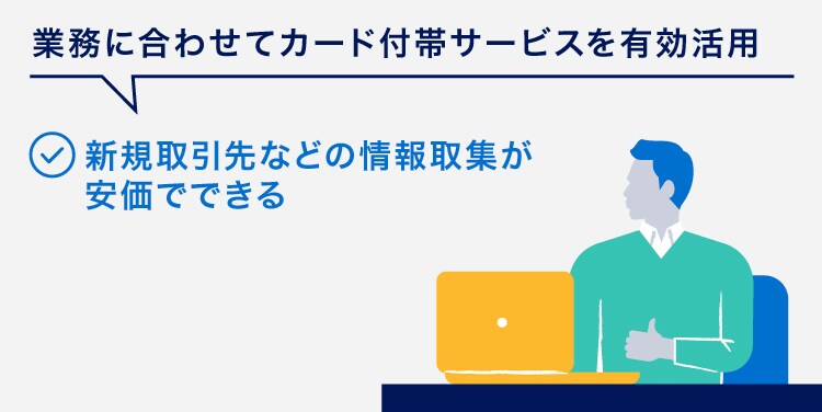 業務に合わせてカード付帯サービスを有効活用
新規取引先などの情報取集が安価でできる