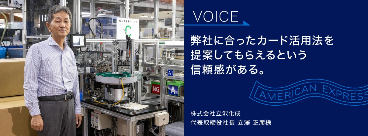弊社に合ったカード活用法を
提案してもらえるという
信頼感がある。
株式会社立沢化成
代表取締役社長 立澤 正彦様