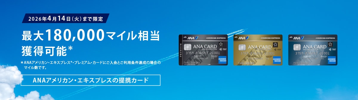 ＜2026年4月14日（火）まで限定＞ 
最大180,000マイル相当獲得可能＊
ANAアメリカン・エキスプレスの提携カード
ANAアメリカン・エキスプレス・プレミアム・カード/ANAアメリカン・エキスプレス・ゴールド・カード/ANAアメリカン・エキスプレス・カード
＊ANAアメリカン・エキスプレス®・プレミアム・カードにご入会の場合のポイント数です。