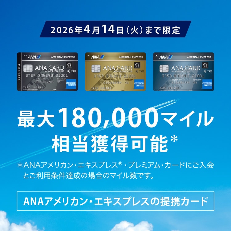 ＜2026年4月14日（火）まで限定＞ 
最大180,000マイル相当獲得可能＊
ANAアメリカン・エキスプレスの提携カード
ANAアメリカン・エキスプレス・プレミアム・カード/ANAアメリカン・エキスプレス・ゴールド・カード/ANAアメリカン・エキスプレス・カード
＊ANAアメリカン・エキスプレス®・プレミアム・カードにご入会の場合のポイント数です。