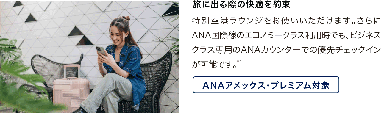 旅に出る際の快適を約束 特別空港ラウンジをお使いいただけます。さらにANA国際線のエコノミークラス利用時でも、ビネネスクラス専用のANAカウンターでの優先チェックインが可能です*1。 ANAアメックス・プレミアム対象