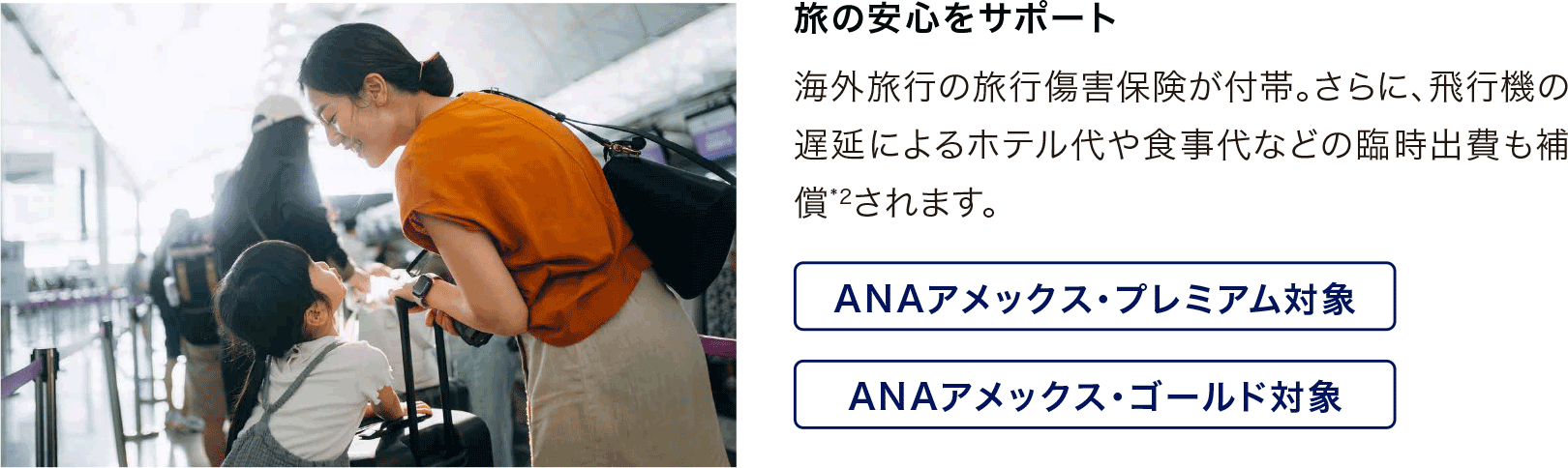 旅の安心をサポート 海外旅行の旅行傷害保険が付帯。さらに、飛行機の遅延によるホテル代や食事代などの臨時出費も補償*2されます。ANAアメックス・プレミアム対象・ANAアメックス・ゴールド対象