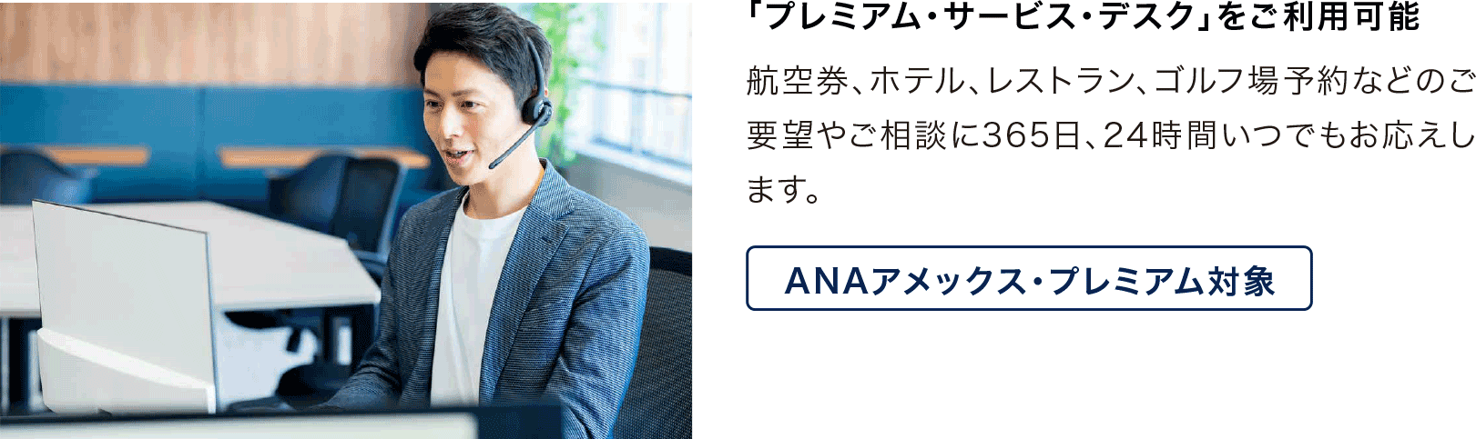「プレミアム・サービス・デスク」をご利用可能 航空券、ホテル、レストラン、ゴルフ場予約などのご要望やご相談に365日、24時間いつでもお応えします。ANAアメックス・プレミアム対象
