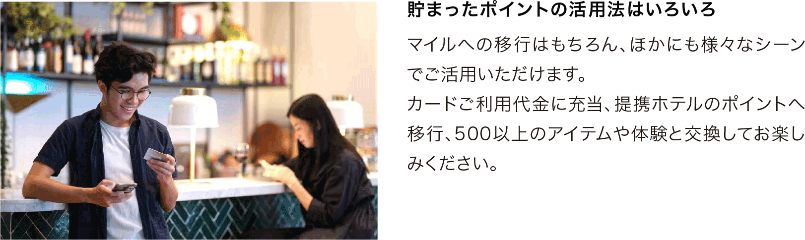 貯まったポイントの活用法はいろいろ マイルへの移行はもちろん、ほかにも様々なシーンでご活用いただけます。カードご利用代金に充当、提携ホテルのポイントへ移行、500以上のアイテムや体験と交換してお楽しみください。