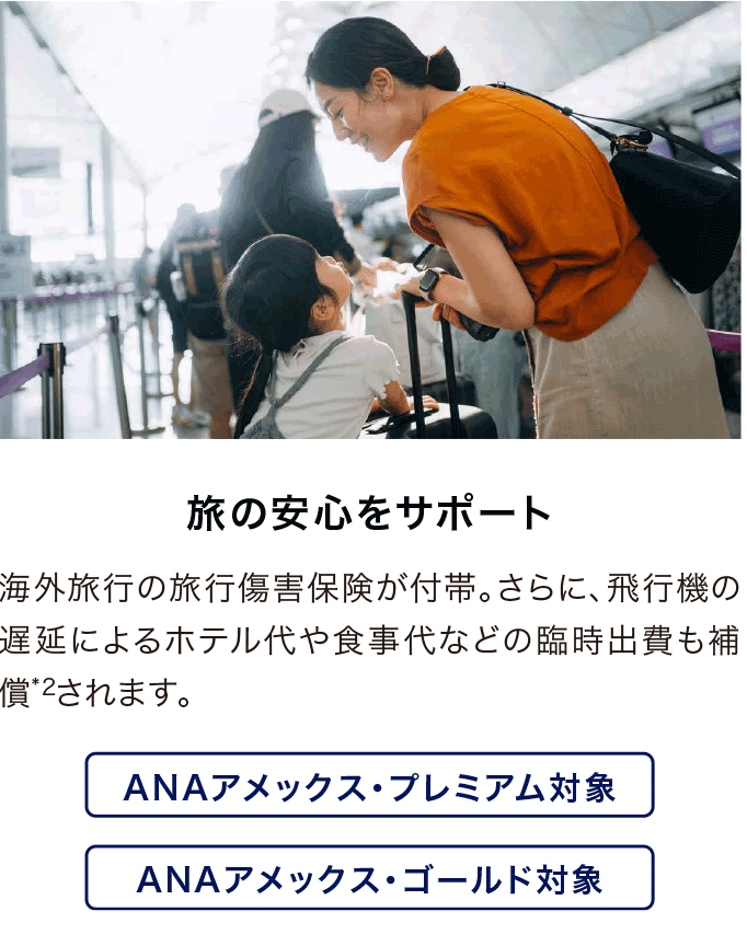 旅の安心をサポート 海外旅行の旅行傷害保険が付帯。さらに、飛行機の遅延によるホテル代や食事代などの臨時出費も補償*2されます。ANAアメックス・プレミアム対象・ANAアメックス・ゴールド対象