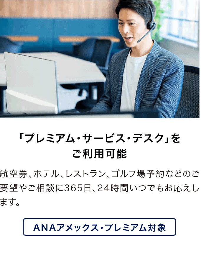 「プレミアム・サービス・デスク」をご利用可能 航空券、ホテル、レストラン、ゴルフ場予約などのご要望やご相談に365日、24時間いつでもお応えします。ANAアメックス・プレミアム対象