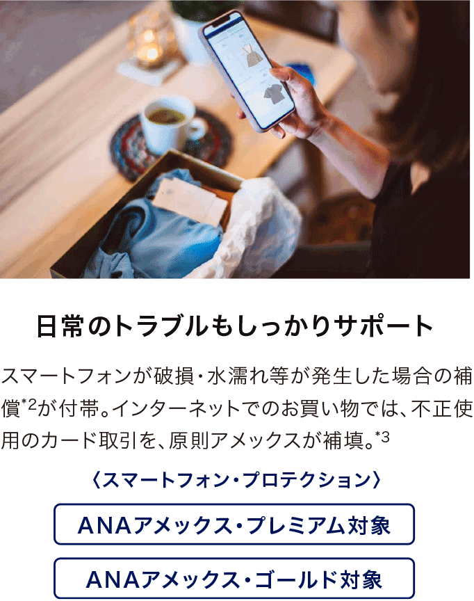 日常のトラブルもしっかりサポート スマートフォンが破損・水濡れ等が発生した場合の補償*2が付帯。インターネットでのお買い物では、不正使用のカード取引を、原則アメックスが補填*3。スマートフォン・プロテクション ANAアメックス・プレミアム対象・ANAアメックス・ゴールド対象