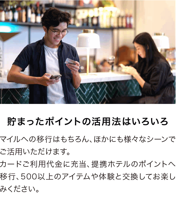 貯まったポイントの活用法はいろいろ マイルへの移行はもちろん、ほかにも様々なシーンでご活用いただけます。カードご利用代金に充当、提携ホテルのポイントへ移行、500以上のアイテムや体験と交換してお楽しみください。