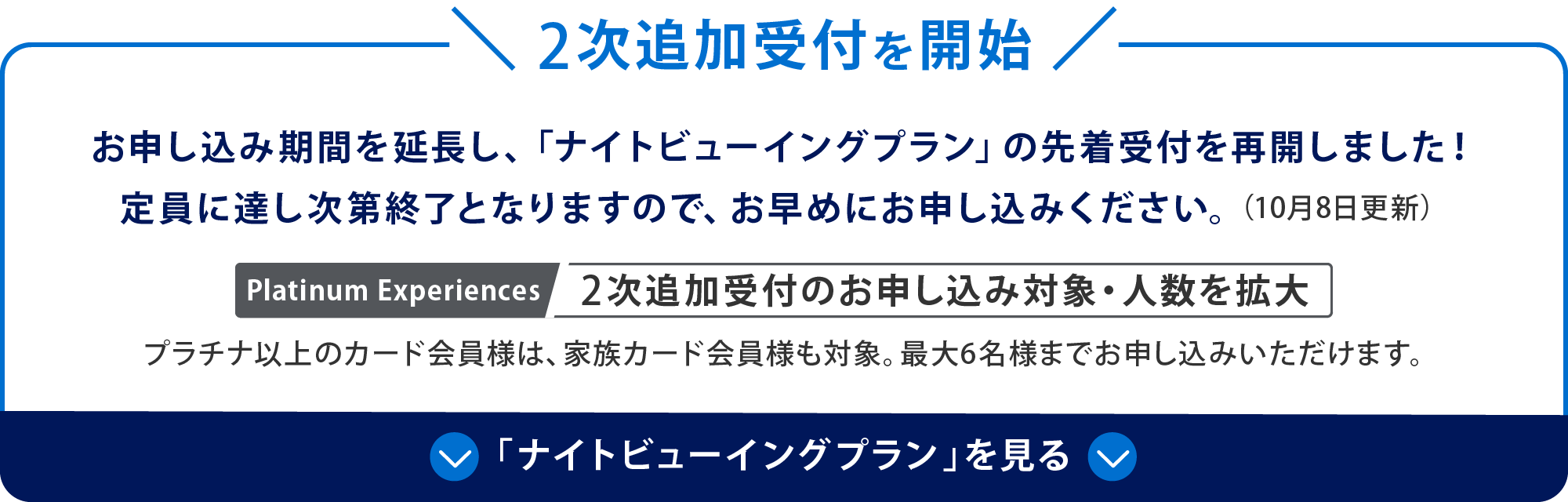 2次追加受付を開始
お申し込み期間を延長し、「ナイトビューイングプラン」の先着受付を再開しました！
定員に達し次第終了となりますので、お早めにお申し込みください。（10月8日更新）
Platinum Experiences 2次追加受付のお申し込み対象・人数を拡大
プラチナ以上のカード会員様は、家族カード会員様も対象。最大6名様までお申し込みいただけます。
「ナイトビューイングプラン」を見る