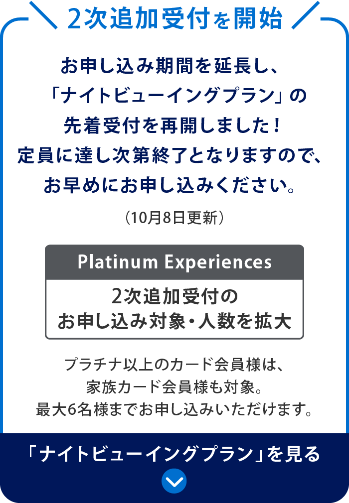 2次追加受付を開始
お申し込み期間を延長し、「ナイトビューイングプラン」の先着受付を再開しました！
定員に達し次第終了となりますので、お早めにお申し込みください。（10月8日更新）
Platinum Experiences 2次追加受付のお申し込み対象・人数を拡大
プラチナ以上のカード会員様は、家族カード会員様も対象。最大6名様までお申し込みいただけます。
「ナイトビューイングプラン」を見る