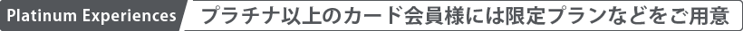 Platinum Experiences プラチナ以上のカード会員様には限定プランなどをご用意