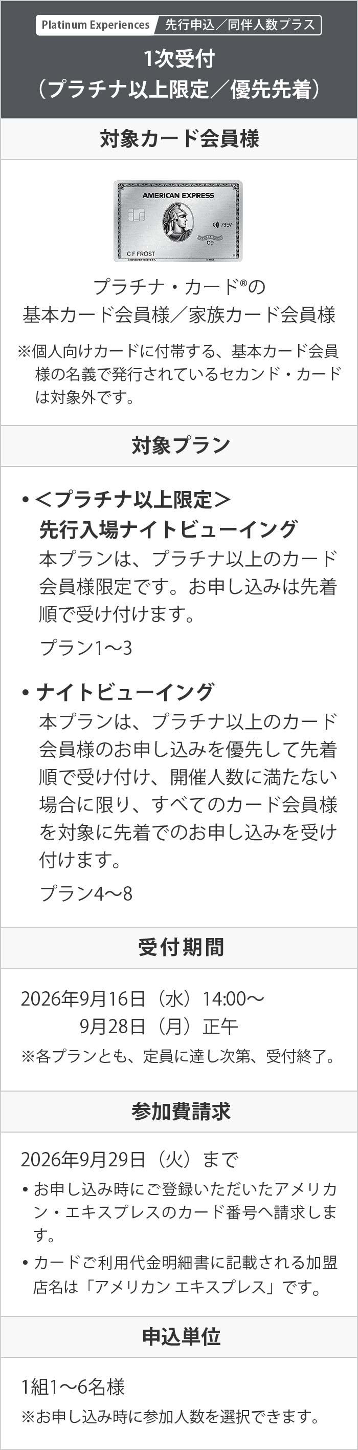 Platinum Experiences 先行申込／同伴人数プラス
1次受付（プラチナ以上限定／優先先着）
対象カード会員様：プラチナ・カード®の基本カード会員様／家族カード会員様
※個人向けカードに付帯する、基本カード会員様の名義で発行されているセカンド・カードは対象外です。
対象プラン：• ＜プラチナ以上限定＞先行入場ナイトビューイング
本プランは、プラチナ以上のカード会員様限定です。お申し込みは先着順で受け付けます。
プラン1～3
• ナイトビューイング
本プランは、プラチナ以上のカード会員様のお申し込みを優先して先着順で受け付け、開催人数に満たない場合に限り、すべてのカード会員様を対象に先着でのお申し込みを受け付けます。
プラン4～8
受付期間：2026年9月16日（水）14:00～9月28日（月）正午　※各プランとも、定員に達し次第、受付終了。
参加費請求：2026年9月29日（火）まで
• お申し込み時にご登録いただいたアメリカン・エキスプレスのカード番号へ請求します。
• カードご利用代金明細書に記載される加盟店名は「アメリカン エキスプレス」です。
申込単位：1組1～6名様　※お申し込み時に参加人数を選択できます。

2次受付（先着）
対象カード会員様：すべての個人向けアメリカン・エキスプレスの基本カード会員様
※アメリカン・エキスプレスのビジネス・カード、コーポレート・カードは対象外です。
※家族／追加カード会員様は対象外です。
※個人向けカードに付帯する、基本カード会員様の名義で発行されているセカンド・カードは対象外です。
対象プラン　• ナイトビューイング
プラン4～8
※1次受付で定員に達したプランは2次受付を行いません。各プランの2次受付の募集状況は、下記の受付期間中に、本ページ内【イベントコード】下の「2次受付（先着）」お申し込みボタンより確認できます。
受付期間：2026年9月30日（水）14:00～10月5日（月）正午　※定員に達し次第、受付終了。
参加費請求：2026年10月7日（水）まで
• お申し込み時にご登録いただいたアメリカン・エキスプレスのカード番号へ請求します。
• カードご利用代金明細書に記載される加盟店名は「アメリカン エキスプレス」です。
申込回数：お一人様1回
申込単位：1組1～6名様　※お申し込み時に参加人数を選択できます。

1次受付／2次受付共通
申込回数：お一人様1回
利用者：お申し込みをされた基本カード会員様または家族カード会員様とその同伴者様
• 権利の譲渡や転売は禁止です。発覚した場合、全申し込み人数分の参加権利は無効です。
• お申し込みをされたカード会員様以外の方のみでの利用はできません。
参加費の返金：いかなる理由で不参加となる場合でも、返金はできません。