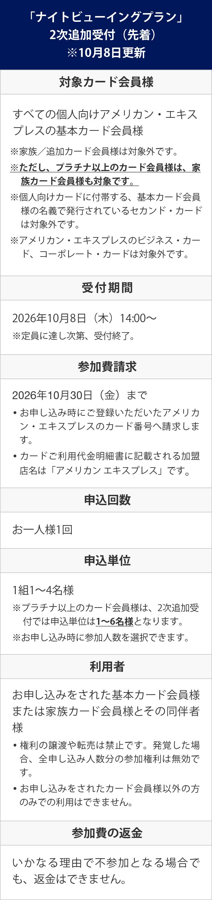 
「ナイトビューイングプラン」2次追加受付（先着）
※10月8日更新
対象カード会員様　すべての個人向けアメリカン・エキスプレスの基本カード会員様
※家族／追加カード会員様は対象外です。
※ただし、プラチナ以上のカード会員様は、家族カード会員様も対象です。
※個人向けカードに付帯する、基本カード会員様の名義で発行されているセカンド・カードは対象外です。
※アメリカン・エキスプレスのビジネス・カード、コーポレート・カードは対象外です。
受付期間　2026年10月8日（木）14:00～
※定員に達し次第、受付終了。
参加費請求　2026年10月30日（金）まで
• お申し込み時にご登録いただいたアメリカン・エキスプレスのカード番号へ請求します。
• カードご利用代金明細書に記載される加盟店名は「アメリカン エキスプレス」です。
申込回数　お一人様1回
申込単位　1組1～4名様
※プラチナ以上のカード会員様は、2次追加受付では申込単位は1～6名様となります。
※お申し込み時に参加人数を選択できます。
利用者　お申し込みをされた基本カード会員様または家族カード会員様とその同伴者様
• 権利の譲渡や転売は禁止です。発覚した場合、全申し込み人数分の参加権利は無効です。
• お申し込みをされたカード会員様以外の方のみでの利用はできません。
参加費の返金　いかなる理由で不参加となる場合でも、返金はできません。