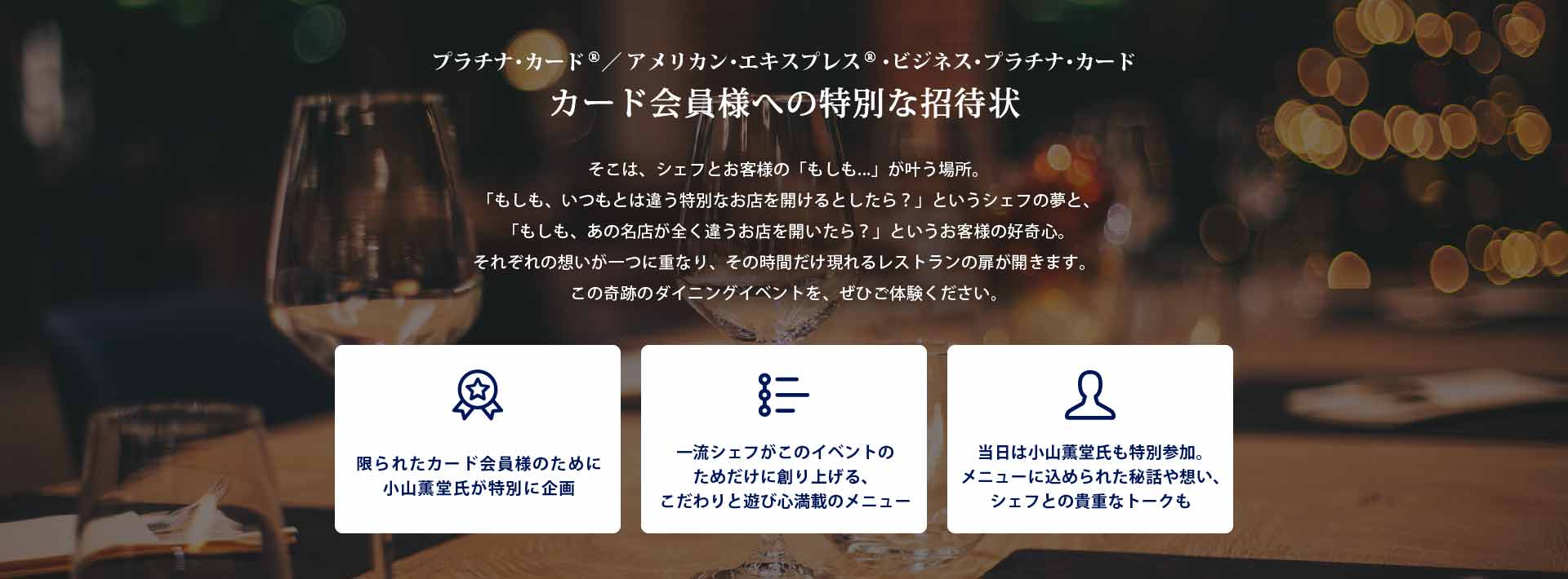 プラチナ･カード®／ アメリカン･エキスプレス®･ビジネス･プラチナ･カード
カード会員様への特別な招待状
そこは、シェフとお客様の「もしも...」が叶う場所｡
「もしも、いつもとは違う特別なお店を開けるとしたら？」というシェフの夢と､「もしも、あの名店が全く違うお店を開いたら？」というお客様の好奇心｡
それぞれの想いが一つに重なり、その時間だけ現れるレストランの扉が開きます。
この奇跡のダイニングイベントを、ぜひご体験ください｡

・限られたカード会員様のために小山薫堂氏が特別に企画
・一流シェフがこのイベントのためだけに創り上げる、こだわりと遊び心満載のメニュー
・当日は小山薫堂氏も特別参加｡メニューに込められた秘話や想い､シェフとの貴重なトークも