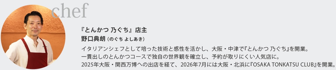 『とんかつ 乃ぐち』店主
野口典朗（のぐち よしあき）
イタリアンシェフとして培った技術と感性を活かし、大阪・中津で『とんかつ 乃ぐち』を開業｡
一貫出しのとんかつコースで独自の世界観を確立し、予約が取りにくい人気店に｡
2025年大阪・関西万博への出店を経て、2026年7月には大阪・北浜に『OSAKA TONKATSU CLUB』を開業｡