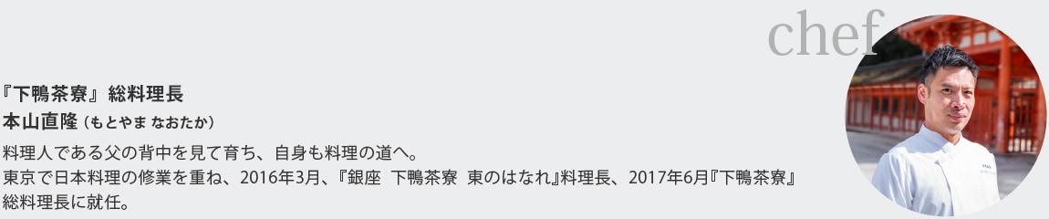 『下鴨茶寮』総料理長
本山直隆（もとやま なおたか）
料理人である父の背中を見て育ち、自身も料理の道へ｡
東京で日本料理の修業を重ね、2016年3月、『銀座 下鴨茶寮 東のはなれ』料理長、2017年6月『下鴨茶寮』総料理長に就任。
