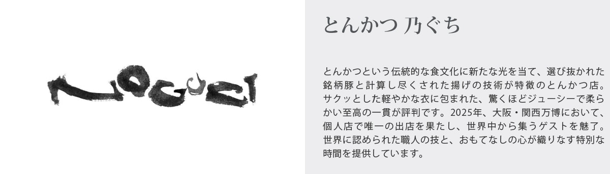 とんかつ 乃ぐち
とんかつという伝統的な食文化に新たな光を当て、選び抜かれた銘柄豚と計算し尽くされた揚げの技術が特徴のとんかつ店｡
サクッとした軽やかな衣に包まれた、驚くほどジューシーで柔らかい至高の一貫が評判です。2025年、大阪・関西万博において､個人店で唯一の出店を果たし、世界中から集うゲストを魅了｡
世界に認められた職人の技と、おもてなしの心が織りなす特別な時間を提供しています。