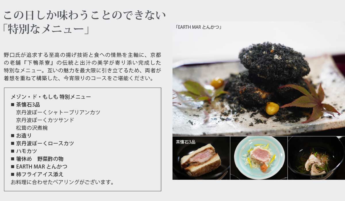 この日しか味わうことのできない「特別なメニュー」
野口氏が追求する至高の揚げ技術と食への情熱を主軸に、京都の老舗『下鴨茶寮』の伝統と出汁の美学が寄り添い完成した特別なメニュー。互いの魅力を最大限に引き立てるため、両者が着想を重ねて構築した、今宵限りのコースをご堪能ください。
メゾン・ド・もしも 特別メニュー
■ 茶懐石3品
　京丹波ぽーくシャトーブリアンカツ
　京丹波ぽーくカツサンド
　松茸の沢煮椀
■ お造り
■ 京丹波ぽーくロースカツ
■ ハモカツ
■ 箸休め　野菜酢の物
■ EARTH MAR とんかつ
■ 柿フライアイス添え
お料理に合わせたペアリングがございます。